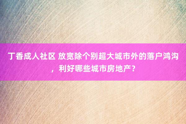 丁香成人社区 放宽除个别超大城市外的落户鸿沟，利好哪些城市房地产？