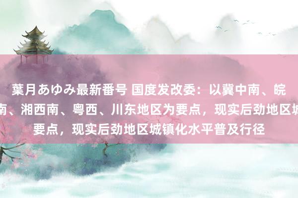 葉月あゆみ最新番号 国度发改委：以冀中南、皖北、鲁西南、豫东南、湘西南、粤西、川东地区为要点，现实后劲地区城镇化水平普及行径