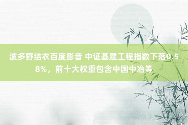 波多野结衣百度影音 中证基建工程指数下落0.58%，前十大权重包含中国中冶等