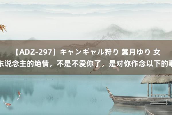 【ADZ-297】キャンギャル狩り 葉月ゆり 女东说念主的绝情，不是不爱你了，是对你作念以下的事