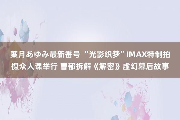 葉月あゆみ最新番号 “光影织梦”IMAX特制拍摄众人课举行 曹郁拆解《解密》虚幻幕后故事