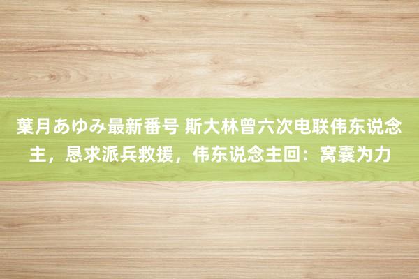 葉月あゆみ最新番号 斯大林曾六次电联伟东说念主，恳求派兵救援，伟东说念主回：窝囊为力