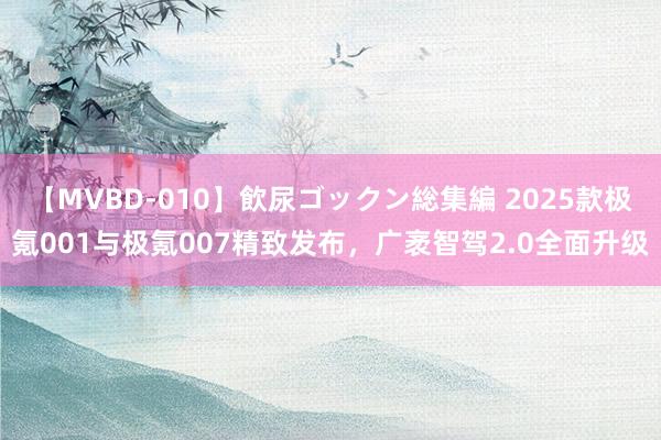 【MVBD-010】飲尿ゴックン総集編 2025款极氪001与极氪007精致发布，广袤智驾2.0全面升级