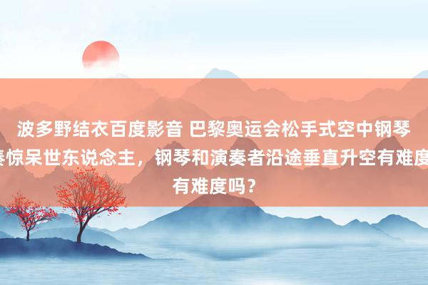 波多野结衣百度影音 巴黎奥运会松手式空中钢琴演奏惊呆世东说念主，钢琴和演奏者沿途垂直升空有难度吗？