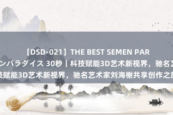 【DSD-021】THE BEST SEMEN PARADISE 美女12人とザーメンパラダイス 30秒｜科技赋能3D艺术新视界，驰名艺术家刘海榭共享创作之旅