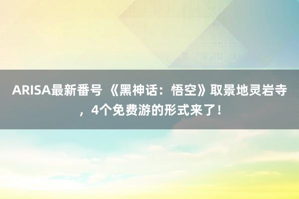 ARISA最新番号 《黑神话：悟空》取景地灵岩寺，4个免费游的形式来了！