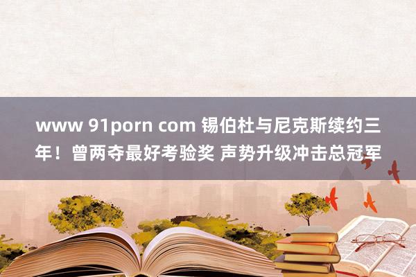 www 91porn com 锡伯杜与尼克斯续约三年！曾两夺最好考验奖 声势升级冲击总冠军