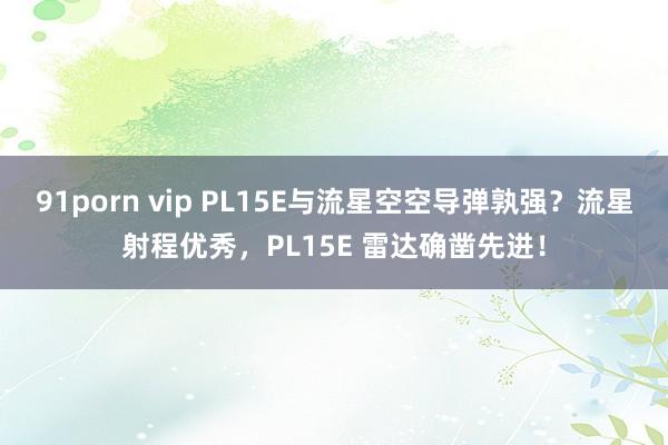 91porn vip PL15E与流星空空导弹孰强？流星射程优秀，PL15E 雷达确凿先进！