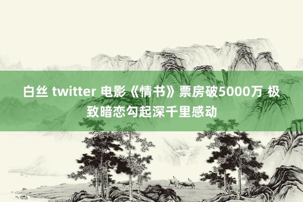 白丝 twitter 电影《情书》票房破5000万 极致暗恋勾起深千里感动