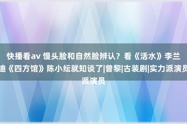 快播看av 馒头脸和自然脸辨认？看《活水》李兰迪《四方馆》陈小纭就知谈了|曾黎|古装剧|实力派演员