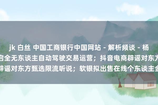 jk 白丝 中国工商银行中国网站－解析频谈－杨清清栏目－武汉、重庆开启全无东谈主自动驾驶交易运营；抖音电商辟谣对东方甄选限流听说；软银拟出售在线个东谈主金融公司Sofi股份