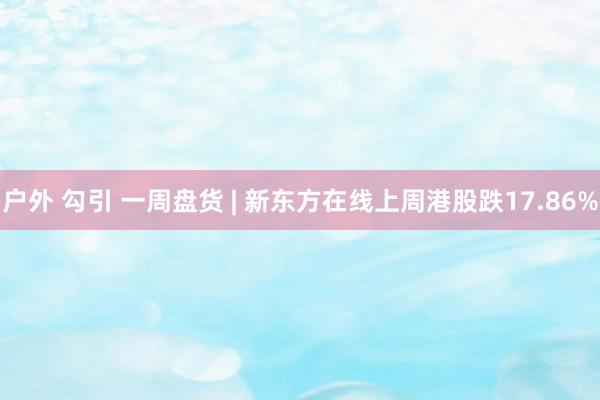 户外 勾引 一周盘货 | 新东方在线上周港股跌17.86%