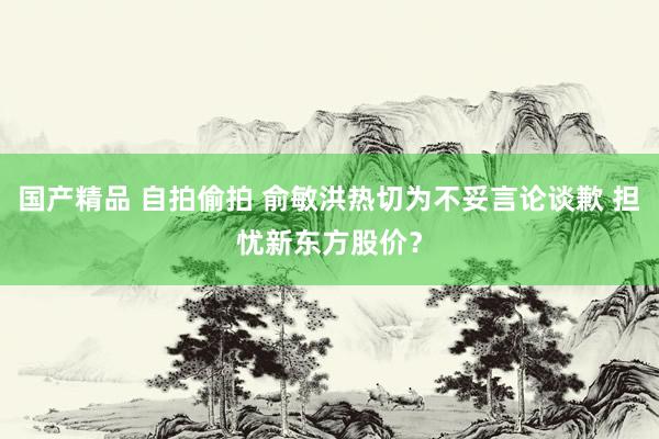 国产精品 自拍偷拍 俞敏洪热切为不妥言论谈歉 担忧新东方股价？