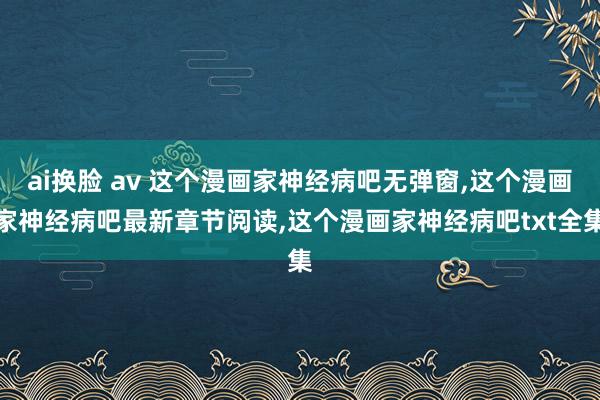 ai换脸 av 这个漫画家神经病吧无弹窗，这个漫画家神经病吧最新章节阅读，这个漫画家神经病吧txt全集