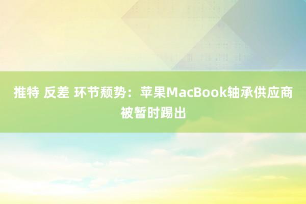 推特 反差 环节颓势：苹果MacBook轴承供应商被暂时踢出